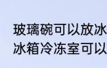 玻璃碗可以放冰箱冷冻室吗 玻璃碗放冰箱冷冻室可以吗