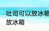 吐司可以放冰箱冷藏吗 吐司适不适合放冰箱