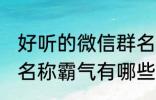 好听的微信群名称霸气 好听的微信群名称霸气有哪些