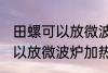 田螺可以放微波炉加热吗 田螺可不可以放微波炉加热