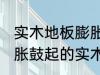 实木地板膨胀鼓起来会自己恢复吗 膨胀鼓起的实木地板能不能自己恢复