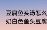 豆腐鱼头汤怎么做才能汤是白的 浓郁奶白色鱼头豆腐汤